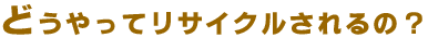どうやってリサイクルされるの?