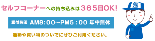 セルフコーナーへの持ち込みは３６５日ＯＫ！受付時間：AM8:00～PM5:00　年中無休　通勤や買い物のついでにぜひご利用ください。