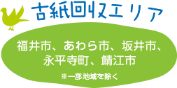 古紙回収エリア：福井市、あわら市、坂井市、永平寺町、勝山市、大野市、鯖江市　※一部地域を除く